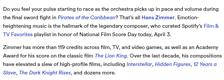 Excerpt from a Spotify article. The excerpt reads "Do you feel your pulse starting to race as the orchestra picks up in pace and volume during the final sword fight in Pirates of the Caribbean? That’s all Hans Zimmer. Emotion-heightening music is the hallmark of the legendary composer, who curated Spotify’s Film & TV Favorites playlist in honor of National Film Score Day today, April 3.

Zimmer has more than 119 credits across film, TV, and video games, as well as an Academy Award for his score on the classic film The Lion King. Over the last decade, his compositions have elevated a slew of high-profile films, including Interstellar, Hidden Figures, 12 Years a Slave, The Dark Knight Rises, and dozens more."